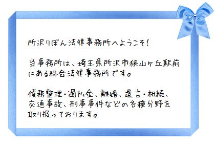 所沢りぼん法律事務所へようこそ! 当事務所は、埼玉県所沢市狭山ヶ丘駅前にある総合法律事務所です。債務整理・過払金、離婚、遺言・相続、交通事故、刑事事件などの各種分野を取扱っております。